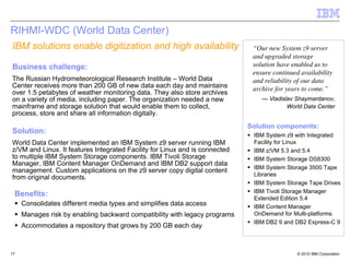 RIHMI-WDC (World Data Center)
IBM solutions enable digitization and high availability                       “Our new System z9 server
                                                                              and upgraded storage
Business challenge:                                                           solution have enabled us to
                                                                              ensure continued availability
The Russian Hydrometeorological Research Institute – World Data               and reliability of our data
Center receives more than 200 GB of new data each day and maintains           archive for years to come.”
over 1.5 petabytes of weather monitoring data. They also store archives
on a variety of media, including paper. The organization needed a new            — Vladislav Shaymardanov,
mainframe and storage solution that would enable them to collect,                         World Data Center
process, store and share all information digitally.
                                                                             Solution components:
Solution:                                                                     IBM System z9 with Integrated
World Data Center implemented an IBM System z9 server running IBM             Facility for Linux
z/VM and Linux. It features Integrated Facility for Linux and is connected    IBM z/VM 5.3 and 5.4
to multiple IBM System Storage components. IBM Tivoli Storage                 IBM System Storage DS8300
Manager, IBM Content Manager OnDemand and IBM DB2 support data
                                                                              IBM System Storage 3500 Tape
management. Custom applications on the z9 server copy digital content
                                                                              Libraries
from original documents.
                                                                              IBM System Storage Tape Drives
                                                                              IBM Tivoli Storage Manager
 Benefits:
                                                                              Extended Edition 5.4
     Consolidates different media types and simplifies data access            IBM Content Manager
     Manages risk by enabling backward compatibility with legacy programs     OnDemand for Multi-platforms
                                                                              IBM DB2 9 and DB2 Express-C 9
     Accommodates a repository that grows by 200 GB each day



17                                                                                            © 2010 IBM Corporation
 