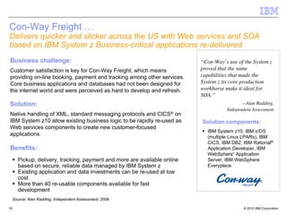 Con-Way Freight …
Delivers quicker and slicker across the US with Web services and SOA
based on IBM System z Business-critical applications re-delivered
Business challenge:                                                        “Con-Way’s use of the System z
Customer satisfaction is key for Con-Way Freight, which means              proved that the same
providing on-line booking, payment and tracking among other services.      capabilities that made the
Core business applications and databases had not been designed for         System z its core production
the internet world and were perceived as hard to develop and refresh.      workhorse make it ideal for
                                                                           SOA.”
Solution:                                                                                    —Alan Radding,
                                                                                      Independent Assessment
Native handling of XML, standard messaging protocols and CICS® on
IBM System z10 allow existing business logic to be rapidly re-used as      Solution components:
Web services components to create new customer-focused
                                                                             IBM System z10, IBM z/OS
applications.                                                                (multiple Linux LPARs), IBM
                                                                             CICS, IBM DB2, IBM Rational®
Benefits:                                                                    Application Developer, IBM
                                                                             WebSphere“ Application
       Pickup, delivery, tracking, payment and more are available online     Server, IBM WebSphere
       based on secure, reliable data managed by IBM System z                Everyplace
       Existing application and data investments can be re-used at low
       cost
       More than 40 re-usable components available for fast
       development
     Source: Alan Radding, Independent Assessment, 2009

18                                                                                           © 2010 IBM Corporation
 