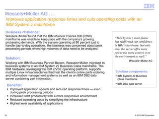Wessels+Müller AG …
Improves application response times and cuts operating costs with an
IBM System z mainframe
Business challenge:
Wessels+Müller found that the IBM eServer zSeries 890 (z890)
mainframe was unable to keep pace with the company’s growing                   “This System z main-frame
processing demands. With the system operating at 80 percent just to            has reaffirmed our confidence
handle day-to-day operations, the business was concerned about peak            in IBM’s hardware. Not only
processing periods when high volumes of data need to be analyzed.              does the server offer more
                                                                               power but more control over
                                                                               the environment as well.”
Solution:
                                                                                          Wessels+Müller AG
Working with IBM Business Partner Becom, Wessels+Müller migrated its
business systems to an IBM System z9 Business Class mainframe. The
IBM hardware, leveraging the IBM z/VSE operating platform, supports
multiple Linux virtual machines that host the client’s online parts ordering   Solution components:
and information management systems as well as an IBM DB2 data                    IBM System z9 Business
server containing part information.                                              Class mainframe
                                                                                 IBM DB2 data server
     Benefits:
      Improved application speeds and reduced response times — even
      during peak processing periods
      Increased staff productivity with a more responsive environment
      Reduced operating costs by simplifying the infrastructure
      Highest ever availability of applications


20                                                                                            © 2010 IBM Corporation
 