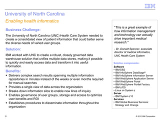 University of North Carolina
Enabling health informatics
                                                                            "This is a great example of
Business Challenge:                                                         how information management
The University of North Carolina (UNC) Health Care System needed to         and technology can actually
create a consolidated view of patient information that could better serve   drive important medical
the diverse needs of varied user groups.                                    research."

Solution:                                                                   - Dr. Donald Spencer, associate
                                                                            director of medical informatics,
IBM worked with UNC to create a robust, closely governed data               UNC Health Care System
warehouse solution that unifies multiple data stores, making it possible
to quickly and easily access data and transform it into useful              Solution components:
information.                                                                Software
                                                                            • IBM DB2
Benefits:                                                                   • IBM InfoSphere DataStage®
     Delivers complex search results spanning multiple information          • IBM InfoSphere Information Server
     repositories in minutes instead of the weeks or even months required   • IBM WebSphere Application Server
                                                                            • IBM WebSphere Portal
     for manual searches                                                    • IBM WebSphere Portlet Factory
     Provides a single view of data across the organization                 • IBM z/OS
     Breaks down information silos to enable new lines of inquiry           • Linux on System z
                                                                            Server
     Enables governance of user groups, storage and access to optimize      • IBM System z10
     user benefits and ROI                                                  Services
     Establishes procedures to disseminate information throughout the       • IBM Global Business Services:
                                                                              Strategy and Change
     organization

21                                                                                             © 2010 IBM Corporation
 