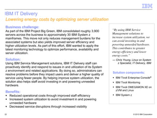 IBM IT Delivery
Lowering energy costs by optimizing server utilization
Business challenge:
As part of the IBM Project Big Green, IBM consolidated roughly 3,900          “By using IBM Service
servers across the business to approximately 30 IBM System z                  Management solutions to
mainframes. This move not only reduces management burdens for the             increase system utilization, we
associated systems but also yields improved server efficiency and             can avoid investing in and
higher utilization levels. As part of this effort, IBM wanted to apply the    powering unneeded hardware.
latest monitoring technology to optimize performance, availability and        This contributes to greater
server utilization.                                                           energy efficiency and lower
                                                                              energy costs.”
Solution:                                                                     — Chris Young, Linux on System
Using IBM Service Management solutions, IBM IT Delivery staff can                z Specialist, IT Delivery, IBM
proactively identify and respond to issues in and utilization of its System
z environment and related applications. By doing so, administrators can
                                                                              Solution components:
resolve problems before they impact users and deliver a higher quality of
service using fewer people. By helping improve system utilization, the          IBM Tivoli Enterprise Console®
solution also helps staff avoid investing in and powering unneeded              IBM Tivoli Monitoring
hardware.
                                                                                IBM Tivoli OMEGAMON XE on
                                                                                z/VM and Linux
Benefits:
     Reduced operational costs through improved staff efficiency                IBM System z
     Increased system utilization to avoid investment in and powering
     unneeded hardware
     Decreased service disruptions through increased visibility

22                                                                                             © 2010 IBM Corporation
 