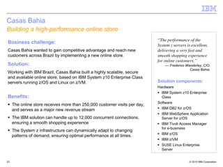 Casas Bahia
Building a high-performance online store
                                                                            “The performance of the
Business challenge:
                                                                            System z servers is excellent,
Casas Bahia wanted to gain competitive advantage and reach new              delivering a very fast and
customers across Brazil by implementing a new online store.                 smooth shopping experience
                                                                            for online customers.”
Solution:                                                                       — Frederico Wanderley, CIO,
                                                                                              Casas Bahia.
Working with IBM Brazil, Casas Bahia built a highly scalable, secure
and available online store, based on IBM System z10 Enterprise Class
servers running z/OS and Linux on z/VM.                                     Solution components:
                                                                            Hardware
                                                                              IBM System z10 Enterprise
Benefits:                                                                     Class
                                                                            Software
     The online store receives more than 250,000 customer visits per day,
     and serves as a major new revenue stream                                 IBM DB2 for z/OS
                                                                              IBM WebSphere Application
     The IBM solution can handle up to 12,000 concurrent connections,         Server for z/OS
     ensuring a smooth shopping experience                                    IBM Tivoli Access Manager
                                                                              for e-business
     The System z infrastructure can dynamically adapt to changing
                                                                              IBM z/OS
     patterns of demand, ensuring optimal performance at all times.
                                                                              IBM z/VM
                                                                              SUSE Linux Enterprise
                                                                              Server


23                                                                                             © 2010 IBM Corporation
 