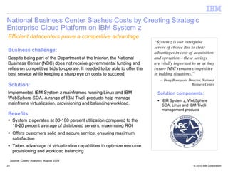 National Business Center Slashes Costs by Creating Strategic
Enterprise Cloud Platform on IBM System z
Efficient datacenters prove a competitive advantage
                                                                            “System z is our enterprise
                                                                            server of choice due to clear
Business challenge:                                                         advantages in cost-of-acquisition
Despite being part of the Department of the Interior, the National          and operation – these savings
Business Center (NBC) does not receive governmental funding and             are vitally important to us as they
relies on competitive bids to operate. It needed to be able to offer the    ensure NBC remains competitive
best service while keeping a sharp eye on costs to succeed.                 in bidding situations.”
                                                                               — Doug Bourgeois, Director, National
Solution:                                                                                          Business Center

Implemented IBM System z mainframes running Linux and IBM                    Solution components:
WebSphere SOA. A range of IBM Tivoli products help manage
                                                                                IBM System z, WebSphere
mainframe virtualization, provisioning and balancing workload.                  SOA, Linux and IBM Tivoli
                                                                                management products
Benefits:
      System z operates at 80-100 percent utilization compared to the
      10-20 percent average of distributed servers, maximising ROI
      Offers customers solid and secure service, ensuring maximum
      satisfaction
      Takes advantage of virtualization capabilities to optimize resource
      provisioning and workload balancing

     Source: Clabby Analytics, August 2009
25                                                                                                   © 2010 IBM Corporation
 