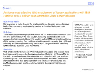 Marsh
Achieves cost-effective Web-enablement of legacy applications with IBM
Rational HATS and an IBM Enterprise Linux Server solution

Business need:
Marsh wanted to make it easier for employees to use its green-screen Eurosys          "IBM z/VM enables us to
back-office processing application by creating an intuitive Web-based user            set up new test and
interface.                                                                            development partitions
Solution:                                                                             in a matter of minutes…
The IT team decided to deploy IBM Rational HATS, and looked for the most cost-        This flexibility gives the
effective platform to run the new solution. Following a detailed cost-benefit         Enterprise Linux Server
analysis, the team decided to run the solution on the IBM Enterprise Linux Server     a major advantage over
(ELS) platform, creating Red Hat Enterprise Linux partitions under IBM z/VM and       a traditional distributed
activating an IBM Integrated Facility for Linux (IFL) engine in Marsh’s existing      infrastructure, where
IBM System z9 Business Class mainframe.                                               you would need to
                                                                                      purchase a new physical
Benefits:                                                                             server for each new
Web-enablement with Rational HATS reduces training costs and enables more             environment."
business users to access the Eurosys application. Rational HATS gives Marsh           - Tim Bennett, Project
the ability to easily enhance this application and integrate it with new solutions.   Manager, Marsh
Even though the Linux environment is relatively small, an IBM ELS solution is
more cost-effective than comparable ten-core x86-based architectures. IBM
z/VM virtualisation can create new Linux test and development partitions in
minutes.

26                                                                                              © 2010 IBM Corporation
 