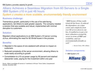 IBM System z provides capacity for growth

Allianz Achieves a Seamless Migration from 60 Servers to a Single
IBM System z10 in just 48 hours
System z creates a more scalable, environmentally friendly environment
Business challenge:
Tremendous growth, particularly in the use of its web-facing                                        “IBM System z10 has really
applications, led Allianz to seek greater capacity. The company needed                              ticked all the boxes. It reduced
a solution that was scalable and robust, implemented with minimal                                   the dependency on a data
disruption to customers.                                                                            centre and complexity from
                                                                                                    over 60 servers down to one
Solution:                                                                                           box. It enabled us to put a lot
                                                                                                    more robustness around the
Migrated critical applications to an IBM System z10 server running                                  server in terms of DRP and
zLinux, eliminating the need for 60 Wintel boxes in the process.                                    scalability, and was
                                                                                                    environmentally friendly as
Benefits:                                                                                           well.”
     Migrated in the space of one weekend with almost no impact on                                           — Steven Coles, CIO, Allianz
     customers
     Reduced complexity of the server environment, allowing Allianz to                              Solution components:
     scale easily according to growth                                                                 IBM System z10
     Consolidation to z10 cut power usage by 90 percent and slashed
     datacenter costs, paying for the investment within one year

Source: ‘Allianz consolidates 60 servers to 1 mainframe in 48 hours’ Trevor Clarke, Computerworld
Australia, November 2009


27                                                                                                                        © 2010 IBM Corporation
 