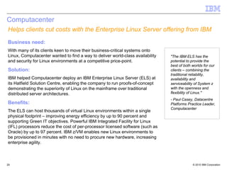 Computacenter
Helps clients cut costs with the Enterprise Linux Server offering from IBM
Business need:
With many of its clients keen to move their business-critical systems onto
Linux, Computacenter wanted to find a way to deliver world-class availability   "The IBM ELS has the
and security for Linux environments at a competitive price-point.               potential to provide the
                                                                                best of both worlds for our
Solution:                                                                       clients – combining the
                                                                                traditional reliability,
IBM helped Computacenter deploy an IBM Enterprise Linux Server (ELS) at         availability and
its Hatfield Solution Centre, enabling the company to run proofs-of-concept     serviceability of System z
demonstrating the superiority of Linux on the mainframe over traditional        with the openness and
distributed server architectures.                                               flexibility of Linux."
                                                                                - Paul Casey, Datacentre
Benefits:                                                                       Platforms Practice Leader,
                                                                                Computacenter
The ELS can host thousands of virtual Linux environments within a single
physical footprint – improving energy efficiency by up to 90 percent and
supporting Green IT objectives. Powerful IBM Integrated Facility for Linux
(IFL) processors reduce the cost of per-processor licensed software (such as
Oracle) by up to 97 percent. IBM z/VM enables new Linux environments to
be provisioned in minutes with no need to procure new hardware, increasing
enterprise agility.



29                                                                                           © 2010 IBM Corporation
 