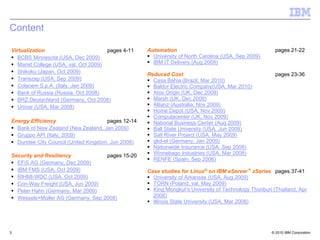 Content

Virtualization                         pages 4-11   Automation                                          pages 21-22
   BCBS Minnesota (USA, Dec 2009)                     University of North Carolina (USA, Sep 2009)
   Marist College (USA, val. Oct 2009)                IBM IT Delivery (Aug 2009)
   Shikoku (Japan, Oct 2009)
                                                    Reduced Cost                                        pages 23-36
   Transzap (USA, Sep 2009)                           Casa Bahia (Brazil, Mar 2010)
   Colacem S.p.A. (Italy, Jan 2009)                   Baldor Electric Company(USA, Mar 2010)
   Bank of Russia (Russia, Oct 2008)                  Atos Origin (UK, Dec 2009)
   BRZ Deutschland (Germany, Oct 2008)                Marsh (UK, Dec 2009)
   Univar (USA, Mar 2008)                             Allianz (Australia, Nov 2009)
                                                      Home Depot (USA, Nov 2009)
                                                      Computacenter (UK, Nov 2009)
Energy Efficiency                    pages 12-14      National Business Center (Aug 2009)
  Bank of New Zealand (Nea Zealand, Jan 2009)         Ball State University (USA, Jun 2009)
  Gruppo API (Italy, 2009)                            Salt River Project (USA, May 2009)
  Dundee City Council (United Kingdom, Jun 2008)      gkd-el (Germany, Jan 2009)
                                                      Nationwide Insurance (USA, Sep 2008)
Security and Resiliency            pages 15-20        Winnebago Industries (USA, Mar 2008)
                                                      RENFE (Spain, Sep 2006)
  EFiS AG (Germany, Dec 2009)
  IBM FMS (USA, Oct 2009)                           Case studies for Linux® on IBM eServer™ zSeries pages 37-41
  RIHMI-WDC (USA, Oct 2009)                           University of Arkansas (USA, Aug 2009)
  Con-Way Freight (USA, Jun 2009)                     TORN (Poland, val. May 2009)
  Peter Hahn (Germany, Mar 2009)                      King Mongkut’s University of Technology Thonburi (Thailand, Apr
  Wessels+Müller AG (Germany, Sep 2008)               2008)
                                                      Illinois State University (USA, Mar 2008)




3                                                                                                     © 2010 IBM Corporation
 