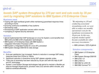 gkd-el …
boosts SAP system throughput by 270 per cent and cuts costs by 30 per
cent by migrating SAP solutions to IBM System z10 Enterprise Class
Business need
     Coping with rapid workload growth while maintaining guaranteed response times      “By migrating to z10 and
     according to SLAs                                                                  conducting associated
     Ensuring continuous availability of key systems                                    streamlining work, we were
     Decreasing costs                                                                   able to reduce our monthly
     Provisioning of SAP application servers within minutes
     Complying to highest security standards
                                                                                        operational costs for the
                                                                                        mainframe environment by
Solution                                                                                30 percent. In this way,
     gkd-el implemented their SAP landscape on Linux for System z and benefits from     urgently needed capital
     IBM z/OS and IBM z/VM virtualization technologies.                                 became available for other
     IBM System z10 Enterprise Class with IBM System z                                  necessary investments.”
     Integrated Information Processor (zIIP)
     IBM System z Integrated Facility for Linux (IFL) processor                         — Willi Lohmann, CEO of gkd-el.
     IBM System Storage DS8100 for data storage
                                                                                        Solution components:
Benefits:                                                                                  IBM System z10 Enterprise
      End-user satisfaction has increased, thanks to reduction in average SAP dialog       Class
      response times from 570ms to 190ms.                                                  IBM System Storage DS8100
      Significant reduction in downtime during SAP release upgrade cycles.                 IBM z/OS 1.8
      Total cost of ownership has been reduced by 30 per cent with the help of zIIP        IBM z/VM 5.3
      and IFL technology.                                                                  IBM DB2 for z/OS V8
      System z and System Storage technologies help gkd-el to maintain a flexible yet      IBM DB2 Connect™8.1
      easy-to-manage infrastructure, provision new Linux servers within minutes, and
      balance workload efficiently.
32                                                                                                     © 2010 IBM Corporation
 
