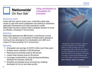 Using virtualization as
                                          a foundation for
                                          innovation

Business need
Faced with the need to build a new, multimillion-dollar data
center to cope with server proliferation and seeking to streamline
application development and daily operations overall,
Nationwide Insurance instead made a strategic decision to move
to a flexible, virtualized IT environment.
Solution
Nationwide deployed two IBM System z mainframes running
Linux. The solution is a cornerstone of Nationwide's strategy of
moving all new development to virtualization and J2EE as a
means of "future-proofing" its IT environment.
                                                                     “Nationwide’s Linux on System z project is
Benefits                                                             currently estimated to save $16 million
     Anticipated cost savings of US $15 million over three years     dollars over the next three years, not
                                                                     including floor space. We also were able to
     Enables server utilization of 85-90 percent                     provide a reduction in server cost of more
     Reduces environmental costs by 80 percent                       than 50 percent to our customers. The Linux
     Lowers Web hosting costs by 50 percent                          on System z system saved significant data
     Leverages investments by using development/testing              center floor space and power consumption.”
     hardware for business continuity                                Steve Womer, Senior IT Architect
     Simplifies and speeds server provisioning, enabling
     developers to try out new ideas quickly
33                                                                                             © 2010 IBM Corporation
 