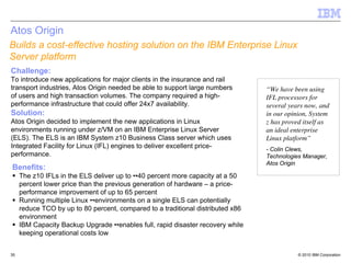 Atos Origin
Builds a cost-effective hosting solution on the IBM Enterprise Linux
Server platform
Challenge:
To introduce new applications for major clients in the insurance and rail
transport industries, Atos Origin needed be able to support large numbers        “We have been using
of users and high transaction volumes. The company required a high-              IFL processors for
performance infrastructure that could offer 24x7 availability.                   several years now, and
Solution:                                                                        in our opinion, System
Atos Origin decided to implement the new applications in Linux                   z has proved itself as
environments running under z/VM on an IBM Enterprise Linux Server                an ideal enterprise
(ELS). The ELS is an IBM System z10 Business Class server which uses             Linux platform”
Integrated Facility for Linux (IFL) engines to deliver excellent price-          - Colin Clews,
performance.                                                                     Technologies Manager,
                                                                                 Atos Origin
Benefits:
     The z10 IFLs in the ELS deliver up to ••40 percent more capacity at a 50
     percent lower price than the previous generation of hardware – a price-
     performance improvement of up to 65 percent
     Running multiple Linux ••environments on a single ELS can potentially
     reduce TCO by up to 80 percent, compared to a traditional distributed x86
     environment
     IBM Capacity Backup Upgrade ••enables full, rapid disaster recovery while
     keeping operational costs low


35                                                                                          © 2010 IBM Corporation
 