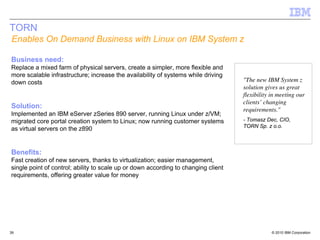 TORN
Enables On Demand Business with Linux on IBM System z

Business need:
Replace a mixed farm of physical servers, create a simpler, more flexible and
more scalable infrastructure; increase the availability of systems while driving
down costs                                                                          "The new IBM System z
                                                                                    solution gives us great
                                                                                    flexibility in meeting our
                                                                                    clients’ changing
Solution:                                                                           requirements."
Implemented an IBM eServer zSeries 890 server, running Linux under z/VM;
migrated core portal creation system to Linux; now running customer systems         - Tomasz Dec, CIO,
                                                                                    TORN Sp. z o.o.
as virtual servers on the z890


Benefits:
Fast creation of new servers, thanks to virtualization; easier management,
single point of control; ability to scale up or down according to changing client
requirements, offering greater value for money




39                                                                                              © 2010 IBM Corporation
 