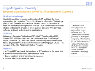 King Mongkut’s University
Students experience the power of Virtualization on System z
Business challenge:
Create Linux skilled resource and introduce SOA and Web Services
courses into the curriculum. To do this, School of Information Technology
(SIT), KMUTT created a Linux virtual server for each student to allow
them the ability to develop practical skills on Linux and to initiate feasibility   “We believe that
studies and research projects in areas such as SOA and Web services,                Virtualization is the
software architect, and many other applications.                                    future of the server
                                                                                    infrastructure. The
Solution:                                                                           System z provides us the
School of Information Technology (SIT), KMUTT deployed the IBM                      flexibility to manage the
zSeries 890 (z890) running Linux for zSeries with IBM TotalStorage®                 computing infrastructure
DS6800 680 GB, LTO and SAN Switch consolidating its IT infrastructure               for our training courses.”
to one physical server. School of Information Technology (SIT), KMUTT is
                                                                                    - Prasert Kanthamanon,
now part of the IBM Academic Initiative Program                                     Ph.D., Senior Associate
                                                                                    Dean of Administrative
Benefits:                                                                           Affairs, School of
     A “Virtual IT Playground” for hundreds of SIT students at the same time        Information Technology,
     Reduced maintenance and administration costs                                   KMUTT
     Lower electricity and air-conditioning expenses
     Smaller footprint in the server room




40                                                                                              © 2010 IBM Corporation
 
