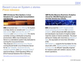 Recent Linux on System z stories
Press releases
 IBM Introduces New System z Linux                  IBM Builds Massive Business Analytics
 Solutions for Large-Scale Consolidation            Cloud for 200,000 Employees and
 and Savings                                        Unveils Version for Clients




 IBM announced new Linux offerings for System       IBM announced the world's largest private
 z to help clients run smarter and more efficient   cloud computing environment for business
 data centers that maximize the use of IT           analytics, which will provide IBM sales teams
 resources and reduce energy costs. For clients     and developers new levels of insight to better
 currently running a distributed computing          meet the needs of clients worldwide. The cloud
 environment, IBM’s new Enterprise Linux            will launch initially with more than a petabyte of
 Server is a standalone system fully dedicated to   data, the equivalent of more than 300 billion
 running the Linux environment.                     ATM.
 “We chose an IBM Enterprise Linux Server           IBM System z - supports the foundation for the
 running Novell SUSE Linux Enterprise Server        cloud with z/VM, industry-leading virtualization
 for its high reliability, advanced security,       running Linux on efficient "specialty engines"
 extreme scalability and high compute power,"       for massive scale with resilient, secure, multi-
 said Ernst Bauer, Chief Operating Officer at       tenant operations.
 EFiS Financial Solutions AG in Germany.
 ibm.com/press/us/en/pressrelease/29006.wss         ibm.com/press/us/en/pressrelease/28823.wss


43                                                                                          © 2010 IBM Corporation
 
