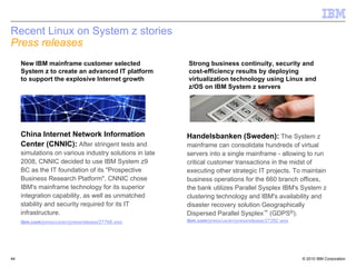 Recent Linux on System z stories
Press releases
     New IBM mainframe customer selected                 Strong business continuity, security and
     System z to create an advanced IT platform          cost-efficiency results by deploying
     to support the explosive Internet growth            virtualization technology using Linux and
                                                         z/OS on IBM System z servers




     China Internet Network Information                  Handelsbanken (Sweden): The System z
     Center (CNNIC): After stringent tests and           mainframe can consolidate hundreds of virtual
     simulations on various industry solutions in late   servers into a single mainframe - allowing to run
     2008, CNNIC decided to use IBM System z9            critical customer transactions in the midst of
     BC as the IT foundation of its "Prospective         executing other strategic IT projects. To maintain
     Business Research Platform". CNNIC chose            business operations for the 660 branch offices,
     IBM's mainframe technology for its superior         the bank utilizes Parallel Sysplex IBM's System z
     integration capability, as well as unmatched        clustering technology and IBM's availability and
     stability and security required for its IT          disaster recovery solution Geographically
     infrastructure.                                     Dispersed Parallel Sysplex™ (GDPS®).
     ibm.com/press/us/en/pressrelease/27768.wss          ibm.com/press/us/en/pressrelease/27282.wss




44                                                                                                    © 2010 IBM Corporation
 