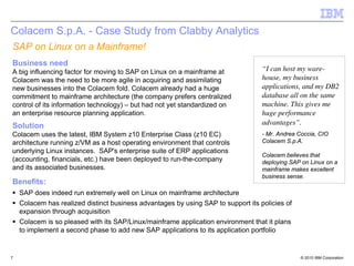 Colacem S.p.A. - Case Study from Clabby Analytics
SAP on Linux on a Mainframe!
Business need
A big influencing factor for moving to SAP on Linux on a mainframe at              “I can host my ware-
Colacem was the need to be more agile in acquiring and assimilating                house, my business
new businesses into the Colacem fold. Colacem already had a huge                   applications, and my DB2
commitment to mainframe architecture (the company prefers centralized              database all on the same
control of its information technology) – but had not yet standardized on           machine. This gives me
an enterprise resource planning application.                                       huge performance
Solution                                                                           advantages”.
Colacem uses the latest, IBM System z10 Enterprise Class (z10 EC)                  - Mr. Andrea Coccia, CIO
architecture running z/VM as a host operating environment that controls            Colacem S.p.A.
underlying Linux instances. SAP's enterprise suite of ERP applications
                                                                                   Colacem believes that
(accounting, financials, etc.) have been deployed to run-the-company               deploying SAP on Linux on a
and its associated businesses.                                                     mainframe makes excellent
                                                                                   business sense.
Benefits:
    SAP does indeed run extremely well on Linux on mainframe architecture
    Colacem has realized distinct business advantages by using SAP to support its policies of
    expansion through acquisition
    Colacem is so pleased with its SAP/Linux/mainframe application environment that it plans
    to implement a second phase to add new SAP applications to its application portfolio


7                                                                                                © 2010 IBM Corporation
 