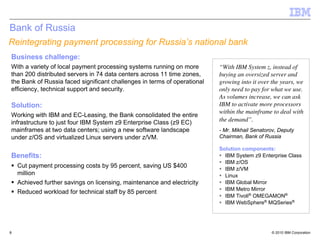 Bank of Russia
Reintegrating payment processing for Russia’s national bank
Business challenge:
With a variety of local payment processing systems running on more        “With IBM System z, instead of
than 200 distributed servers in 74 data centers across 11 time zones,     buying an oversized server and
the Bank of Russia faced significant challenges in terms of operational   growing into it over the years, we
efficiency, technical support and security.                               only need to pay for what we use.
                                                                          As volumes increase, we can ask
Solution:                                                                 IBM to activate more processors
                                                                          within the mainframe to deal with
Working with IBM and EC-Leasing, the Bank consolidated the entire
infrastructure to just four IBM System z9 Enterprise Class (z9 EC)        the demand”.
mainframes at two data centers; using a new software landscape            - Mr. Mikhail Senatorov, Deputy
under z/OS and virtualized Linux servers under z/VM.                      Chairman, Bank of Russia

                                                                          Solution components:
Benefits:                                                                   IBM System z9 Enterprise Class
                                                                            IBM z/OS
    Cut payment processing costs by 95 percent, saving US $400              IBM z/VM
    million                                                                 Linux
    Achieved further savings on licensing, maintenance and electricity      IBM Global Mirror
                                                                            IBM Metro Mirror
    Reduced workload for technical staff by 85 percent
                                                                            IBM Tivoli® OMEGAMON®
                                                                            IBM WebSphere® MQSeries®




8                                                                                              © 2010 IBM Corporation
 