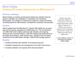Marist College
Enabling 600 hosted virtual servers on IBM System z9

Business challenge
Marist College is a leading comprehensive liberal arts institution that has
                                                                                    “System z has been
gained a reputation as a trailblazer in virtualization and mainframe
                                                                                  wonderful. Fabulous. A
technologies. The college’s IT infrastructure supports a variety of functions,
                                                                                  crown jewel. I can’t say
including systems for administration, development, production and education.
                                                                                 enough superlatives about
Solution                                                                           what it’s done for us.”
                                                                                  “z/VM is much easier to
Marist installed their first IBM eServer™ zSeries® 900 (z900) over six years     manage from a technology
ago and has recently upgraded to an IBM System z9. The z9 mainframe              point of view. It takes less
runs IBM z/VM which enables extremely high utilization of computing               staff and provides more
resources with a reduced footprint. z/VM also enables high performance for              useful tools,”
its hosted virtual servers, which include Linux. Storage in the z9 is being
transitioned to two IBM System Storage™ DS8100 disk storage systems.             A. Harry Williams, director of
                                                                                   technology and systems,
Benefits                                                                                Marist College
    Enables extremely high utilization of computing resources
    Simplifies maintenance and management of over 600 virtual servers
    Increases utilization and capacity while reducing footprint




9                                                                                                © 2010 IBM Corporation
 