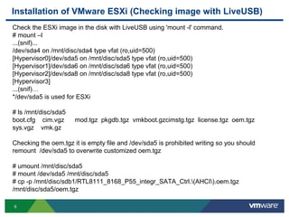 Installation of VMware ESXi (Checking image with LiveUSB)
Check the ESXi image in the disk with LiveUSB using 'mount -l' command.
# mount –l
...(snif)...
/dev/sda4 on /mnt/disc/sda4 type vfat (ro,uid=500)
[Hypervisor0]/dev/sda5 on /mnt/disc/sda5 type vfat (ro,uid=500)
[Hypervisor1]/dev/sda6 on /mnt/disc/sda6 type vfat (ro,uid=500)
[Hypervisor2]/dev/sda8 on /mnt/disc/sda8 type vfat (ro,uid=500)
[Hypervisor3]
...(snif)…
*/dev/sda5 is used for ESXi

# ls /mnt/disc/sda5
boot.cfg cim.vgz      mod.tgz pkgdb.tgz vmkboot.gzcimstg.tgz license.tgz oem.tgz
sys.vgz vmk.gz

Checking the oem.tgz it is empty file and /dev/sda5 is prohibited writing so you should
remount /dev/sda5 to overwrite customized oem.tgz

# umount /mnt/disc/sda5
# mount /dev/sda5 /mnt/disc/sda5
# cp -p /mnt/disc/sdb1/RTL8111_8168_P55_integr_SATA_Ctrl.(AHCI).oem.tgz
/mnt/disc/sda5/oem.tgz

6
 