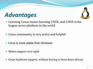Advantages
 Learning Linux means learning UNIX, and UNIX is the
largest server platform in the world
 Linux community is very active and helpful
 Linux is more stable than Windows
 Makes support very rapid
 Great hardware support, without having to hunt down drivers
11
 