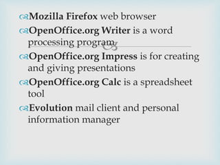 
Mozilla Firefox web browser
OpenOffice.org Writer is a word
processing program
OpenOffice.org Impress is for creating
and giving presentations
OpenOffice.org Calc is a spreadsheet
tool
Evolution mail client and personal
information manager
 