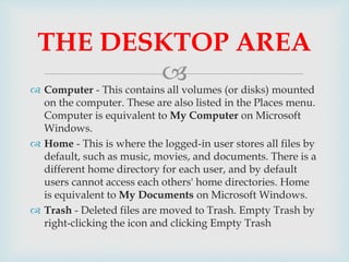  Computer - This contains all volumes (or disks) mounted
on the computer. These are also listed in the Places menu.
Computer is equivalent to My Computer on Microsoft
Windows.
 Home - This is where the logged-in user stores all files by
default, such as music, movies, and documents. There is a
different home directory for each user, and by default
users cannot access each others' home directories. Home
is equivalent to My Documents on Microsoft Windows.
 Trash - Deleted files are moved to Trash. Empty Trash by
right-clicking the icon and clicking Empty Trash
THE DESKTOP AREA
 
