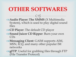 
Audio Player: The XMMS (X Multimedia
System), which is used to play digital sound
files
CD Player: The default CD player
Sound Juicer CD Ripper: Burn your own
CDs
Messaging Client: GAIM supports AIM,
MSN, ICQ, and many other popular IM
networks
gFTP: Useful for grabbing files through FTP
(File Transfer Protocol)
OTHER SOFTWARES
 