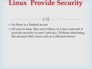 
 As there is a limited access
 Of user to basic files and folders, in Linux network it
provide security to user’s privacy. Without disclosing
the secured data Linux acts as a efficient server
Linux Provide Security
 