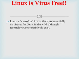 
Linux is Virus Free!!
 Linux is "virus-free" in that there are essentially
no viruses for Linux in the wild, although
research viruses certainly do exist.
 