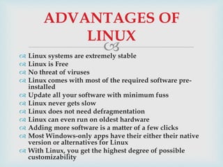  Linux systems are extremely stable
 Linux is Free
 No threat of viruses
 Linux comes with most of the required software pre-
installed
 Update all your software with minimum fuss
 Linux never gets slow
 Linux does not need defragmentation
 Linux can even run on oldest hardware
 Adding more software is a matter of a few clicks
 Most Windows-only apps have their either their native
version or alternatives for Linux
 With Linux, you get the highest degree of possible
customizability
ADVANTAGES OF
LINUX
 