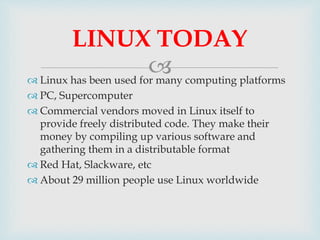  Linux has been used for many computing platforms
 PC, Supercomputer
 Commercial vendors moved in Linux itself to
provide freely distributed code. They make their
money by compiling up various software and
gathering them in a distributable format
 Red Hat, Slackware, etc
 About 29 million people use Linux worldwide
LINUX TODAY
 