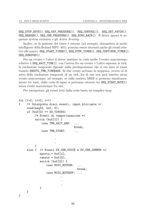 4.8. INPUT DEGLI EVENTI                         CAPITOLO 4. SINTETIZZATORI E MIDI




SEQ_STOP_NOTE(), SEQ_KEY_PRESSURE(), SEQ_CONTROL(), SEQ_SET_PATCH(),
SEQ_BENDER(), SEQ_CHN_PRESSURE(), SEQ_ECHO_BACK(). Il driver ignora le se-
quenze system exclusive e gli Active Sensing.
    Inoltre, se la gestione del timer ` esterna (ad esempio, demandata al modo
                                       e
intelligente della Roland MPU–401), possono essere ritornati anche gli eventi rela-
tivi alle macro: SEQ_START_TIMER(), SEQ_STOP_TIMER(), SEQ_CONTINUE_TIMER(),
SEQ_SONGPOS().
    Fra un evento e l’altro il driver inserisce in coda anche l’evento marcatempo
relativo a SEQ_WAIT_TIME(), con l’attesa fra un evento e l’altro espressa in tick;
la risoluzione temporale dipende dalla predisposizione che si era data al timer
tramite SNDCTL_TMR_TIMEBASE. Se due eventi arrivano in sequenza, ovvero al di
sotto della risoluzione temporale di un tick, fra di essi non sar` inserito alcun
                                                                    a
evento marcatempo; ad esempio, se sulla tastiera MIDI si premono simultanea-
mente tre tasti, dalla coda di input si potranno estrarre tre SEQ_START_NOTE()
senza eventi marcatempo fra essi.
    Per interpretare gli eventi letti dalla coda basta un semplice loop:


for (i=0; i<10; i++)
{    /* Interpreta dieci eventi, input bloccante */
     read(seqfd, buf, 8);
     if (buf[0] == EV_TIMING)
          /* Eventi di temporizzazione */
          switch (buf[1]) {
              case TMR_WAIT_ABS: ...
                                  break;
              case TMR_START:     ...
                      .
                      .
                      .
          }
     else { /* Eventi EV_CHN_VOICE e EV_CHN_COMMON */
             nporta = buf[1];
             canale = buf[3];
             switch (buf[2]) {
                 case MIDI_NOTEON: ...
                                    break;
                 case MIDI_NOTEOFF: ...
                          .
                          .
                          .
             }
     }
}

                                       96
 