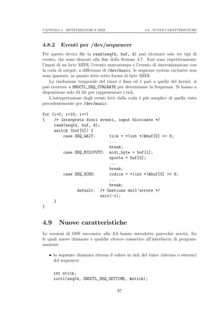 CAPITOLO 4. SINTETIZZATORI E MIDI                      4.9. NUOVE CARATTERISTICHE




4.8.2    Eventi per /dev/sequencer
Per questo device ﬁle la read(seqfd, buf, 4) pu` ritornare solo tre tipi di
                                                       o
evento, che sono elencati alla ﬁne della Sezione 4.7. Essi sono rispettivamente
l’input di un byte MIDI, l’evento marcatempo e l’evento di sincronizzazione con
la coda di output; a diﬀerenza di /dev/music, le sequenze system exclusive non
sono ignorate, in quanto lette sotto forma di byte MIDI.
     La risoluzione temporale del timer ` ﬁssa ed ` pari a quella del kernel; si
                                           e         e
pu` ricorrere a SNDCTL_SEQ_CTRLRATE per determinare la frequenza. Si hanno a
    o
disposizione solo 24 bit per rappresentare i tick.
     L’interpretazione degli eventi letti dalla coda ` pi` semplice di quella vista
                                                     e u
precedentemente per /dev/music:

for (i=0; i<10; i++)
{    /* Interpreta dieci eventi, input bloccante */
     read(seqfd, buf, 4);
     switch (buf[0]) {
         case SEQ_WAIT:       tick = *(int *)&buf[0] >> 8;
                              ...
                              break;
         case SEQ_MIDIPUTC: midi_byte = buf[1];
                              nporta = buf[2];
                              ...
                              break;
         case SEQ_ECHO:       codice = *(int *)&buf[0] >> 8;
                              ...
                              break;
               default: /* Gestione dell’errore */
                          exit(-1);
     }
}


4.9     Nuove caratteristiche
Le versioni di OSS successive alla 3.6 hanno introdotto parecchie novit`, fra
                                                                          a
le quali nuove chiamate e qualche ritocco cosmetico all’interfaccia di program-
mazione:

   • la seguente chiamata ritorna il valore in tick del timer (interno o esterno)
     del sequencer:

      int ntick;
      ioctl(seqfd, SNDCTL_SEQ_GETTIME, &ntick);

                                        97
 