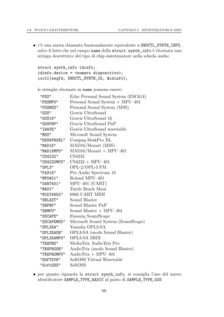4.9. NUOVE CARATTERISTICHE                     CAPITOLO 4. SINTETIZZATORI E MIDI




   • c’` una nuova chiamata funzionalmente equivalente a SNDCTL_SYNTH_INFO,
       e
     salvo il fatto che nel campo name della struct synth_info ` ritornata una
                                                                    e
     stringa descrittrice del tipo di chip sintetizzatore nella scheda audio:

     struct synth_info idinfo;
     idinfo.device = <numero dispositivo>;
     ioctl(seqfd, SNDCTL_SYNTH_ID, &idinfo);

     le stringhe ritornate in name possono essere:
      "PSS"           Echo Personal Sound System (ESC614)
      "PSSMPU"        Personal Sound System + MPU–401
      "PSSMSS"        Personal Sound System (MSS)
      "GUS"           Gravis UltraSound
      "GUS16"         Gravis UltraSound 16
      "GUSPNP"        Gravis UltraSound PnP
      "IWAVE"         Gravis UltraSound wavetable
      "MSS"           Microsoft Sound System
      "DESKPROXL"     Compaq DeskPro XL
      "MAD16"         MAD16/Mozart (MSS)
      "MAD16MPU"      MAD16/Mozart + MPU–401
      "CS4232"        CS4232
      "CS4232MPU"     CS4232 + MPU–401
      "OPL3"          OPL-2/OPL-3 FM
      "PAS16"         Pro Audio Spectrum 16
      "MPU401"        Roland MPU–401
      "UART401"       MPU–401 (UART)
      "MAUI"          Turtle Beach Maui
      "MIDI6850"      6860 UART MIDI
      "SBLAST"        Sound Blaster
      "SBPNP"         Sound Blaster PnP
      "SBMPU"         Sound Blaster + MPU–401
      "SSCAPE"        Ensoniq SoundScape
      "SSCAPEMSS"     Microsoft Sound System (SoundScape)
      "OPL3SA"        Yamaha OPL3-SA
      "OPL3SASB"      OPL3-SA (modo Sound Blaster)
      "OPL3SAMPU"     OPL3-SA MIDI
      "TRXPRO"        MediaTrix AudioTrix Pro
      "TRXPROSB"      AudioTrix (modo Sound Blaster)
      "TRXPROMPU"     AudioTrix + MPU–401
      "SOFTSYN"       SoftOSS Virtual Wavetable
      "SoftOSS"       SoftOSS

   • per quanto riguarda la struct synth_info, si consiglia l’uso del nuovo
     identiﬁcatore SAMPLE_TYPE_BASIC al posto di SAMPLE_TYPE_GUS

                                       98
 