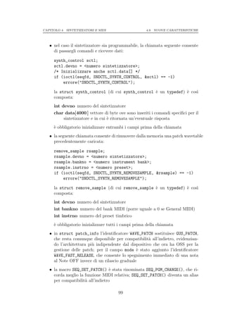 CAPITOLO 4. SINTETIZZATORI E MIDI                    4.9. NUOVE CARATTERISTICHE




   • nel caso il sintetizzatore sia programmabile, la chiamata seguente consente
     di passargli comandi e ricevere dati:

     synth_control sctl;
     sctl.devno = <numero sintetizzatore>;
     /* Inizializzare anche sctl.data[] */
     if (ioctl(seqfd, SNDCTL_SYNTH_CONTROL, &sctl) == -1)
         errore("SNDCTL_SYNTH_CONTROL");

     la struct synth_control (di cui synth_control ` un typedef) ` cos`
                                                   e             e    ı
     composta:
     int devno numero del sintetizzatore
     char data[4000 ] vettore di byte ove sono inseriti i comandi speciﬁci per il
         sintetizzatore e in cui ` ritornata un’eventuale risposta
                                 e
     ` obbligatorio inizializzare entrambi i campi prima della chiamata
     e
   • la seguente chiamata consente di rimuovere dalla memoria una patch wavetable
     precedentemente caricata:

     remove_sample rsample;
     rsample.devno = <numero sintetizzatore>;
     rsample.bankno = <numero instrument bank>;
     rsample.instrno = <numero preset>;
     if (ioctl(seqfd, SNDCTL_SYNTH_REMOVESAMPLE, &rsample) == -1)
         errore("SNDCTL_SYNTH_REMOVESAMPLE");

     la struct remove_sample (di cui remove_sample ` un typedef) ` cos`
                                                   e             e    ı
     composta:
     int devno numero del sintetizzatore
     int bankno numero del bank MIDI (porre uguale a 0 se General MIDI)
     int instrno numero del preset timbrico
     ` obbligatorio inizializzare tutti i campi prima della chiamata
     e
   • in struct patch_info l’identiﬁcatore WAVE_PATCH sostituisce GUS_PATCH,
     che resta comunque disponibile per compatibilit` all’indietro, evidenzian-
                                                      a
     do l’architettura pi` indipendente dal dispositivo che ora ha OSS per la
                         u
     gestione delle patch; per il campo mode ` stato aggiunto l’identiﬁcatore
                                               e
     WAVE_FAST_RELEASE, che consente lo spegnimento immediato di una nota
     al Note OFF invece di un rilascio graduale
   • la macro SEQ_SET_PATCH() ` stata rinominata SEQ_PGM_CHANGE(), che ri-
                                   e
     corda meglio la funzione MIDI relativa; SEQ_SET_PATCH() diventa un alias
     per compatibilit` all’indietro
                     a

                                       99
 