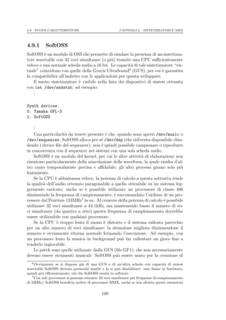 4.9. NUOVE CARATTERISTICHE                             CAPITOLO 4. SINTETIZZATORI E MIDI




4.9.1      SoftOSS
SoftOSS ` un modulo di OSS che permette di emulare la presenza di un sintetizza-
          e
tore wavetable con 32 voci simultanee (o pi` ) tramite una CPU suﬃcientemente
                                               u
veloce e una normale scheda audio a 16 bit. Le capacit` di tale sintetizzatore “vir-
                                                          a
                                                         6
tuale” coincidono con quelle della Gravis UltraSound (GUS), per cui ` garantita
                                                                           e
la compatibilit` all’indietro con le applicazioni per questa sviluppate.
               a
    Il nuovo sintetizzatore ` visibile nella lista dei dispositivi di sintesi ottenuta
                            e
con cat /dev/sndstat; ad esempio:
    .
    .
    .

Synth devices:
0: Yamaha OPL-3
1: SoftOSS
    .
    .
    .
    Una particolarit` da tenere presente ` che, quando sono aperti /dev/music o
                     a                      e
/dev/sequencer, SoftOSS alloca per s´ /dev/dsp (che ridiventa disponibile chiu-
                                        e
dendo i device ﬁle del sequencer); non ` quindi possibile campionare o riprodurre
                                         e
in concorrenza con il sequencer nei sistemi con una sola scheda audio.
    SoftOSS ` un modulo del kernel, per cui le altre attivit` di elaborazione non
              e                                             a
risentono particolarmente della miscelazione delle waveform, la quale risulta d’al-
tro canto temporalmente precisa e aﬃdabile; gli altri processi girano solo pi`    u
lentamente.
    Se la CPU ` abbastanza veloce, la potenza di calcolo a questa sottratta rende
                e
la qualit` dell’audio ottenuto paragonabile a quella ottenibile su un sistema leg-
         a
germente caricato; anche se ` possibile utilizzare un processore di classe 486
                                e
diminuendo la frequenza di campionamento, ` raccomandato l’utilizzo di un pro-
                                              e
cessore dal Pentium 133MHz7 in su. Al crescere della potenza di calcolo ` possibile
                                                                        e
utilizzare 32 voci simultanee a 44.1kHz, ma mantenendo basso il numero di vo-
ci simultanee (da quattro a otto) questa frequenza di campionamento dovrebbe
essere utilizzabile con qualsiasi processore.
    Se la CPU ` troppo lenta il suono ` distorto e il sistema rallenta parecchio
                 e                         e
per un alto numero di voci simultanee; la situazione migliora diminuendone il
numero e ovviamente ritorna normale fermando l’esecuzione. Ad esempio, con
un processore lento la musica in background pu` far rallentare un gioco ﬁno a
                                                  o
renderlo ingiocabile.
    Le patch sono quelle utilizzate dalla GUS (ﬁle GF1), che non necessariamente
devono essere strumenti musicali: SoftOSS pu` essere usato per la creazione di
                                                o
   6
     Ovviamente se si dispone gi` di una GUS o di un’altra scheda con capacit` di sintesi
                                  a                                                 a
wavetable SoftOSS diventa pressoch´ inutile e lo si pu` disabilitare: esse fanno in hardware,
                                      e                  o
quindi pi` eﬃcientemente, ci` che SoftOSS emula in software
         u                    o
   7
     Con tale processore si possono ottenere 32 voci simultanee per frequenze di campionamento
di 32kHz); SoftOSS beneﬁcia inoltre di processori MMX, anche se non sfrutta queste estensioni

                                            100
 