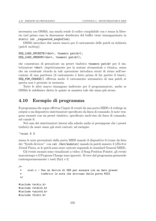 4.10. ESEMPIO DI PROGRAMMA                        CAPITOLO 4. SINTETIZZATORI E MIDI




necessaria con OSSlib, ma usarla rende il codice compilabile con e senza la libre-
ria (nel primo caso la dimensione desiderata del buﬀer viene immagazzinata in
static int _requested_seqbuflen).
    OSSlib introduce due nuove macro per il caricamento delle patch su richiesta
(patch caching):

SEQ_LOAD_GMINSTR(<dev>, <numero patch>);
SEQ_LOAD_GMDRUM(<dev>, <numero patch>);

che consentono di precaricare un preset timbrico <numero patch> per il sin-
tetizzatore <dev>, rispettivamente per la sezione strumentale e ritmica, senza
che un eventuale ritardo in tale operazione introduca errori di ritmo nell’ese-
cuzione di una partitura (il caricamento ` fatto prima di far partire il timer).
                                           e
SEQ_PGM_CHANGE() eﬀettua anche il caricamento automatico di una patch se
questa non ` presente in memoria.
            e
    Tutte le altre macro rimangono inalterate per il programmatore, anche se
OSSlib le rideﬁnisce dietro le quinte in maniera tale che siano pi` sicure.
                                                                  u


4.10       Esempio di programma
Il programma che segue eﬀettua l’input di eventi da una porta MIDI e li redirige in
output a un dispositivo sintetizzatore speciﬁcato da linea di comando; le note ven-
gono suonate con un preset timbrico, speciﬁcato anch’esso da linea di comando,
sul canale 0.
    Nel caso dei sintetizzatori interni alla scheda audio si presuppone che i preset
timbrici da usare siano gi` stati caricati; ad esempio:
                           a

~>sint 0 3

suona le note provenienti dalla porta MIDI usando il dispositivo 0 (come da lista
dei “Synth devices:” con cat /dev/sndstat) usando la patch numero 3 (Electric
Grand Piano, se le patch sono state caricate seguendo lo standard General MIDI).
    Gli eventi suonati sono visualizzati a video; il Song Position Pointer, gli eventi
marcatempo e il Program Change sono ignorati. Si esce dal programma premendo
contemporaneamente i tasti Ctrl e C.

/*
 *     sint.c - Usa un device di OSS per suonare con un dato preset
 *              timbrico le note che arrivano dalla porta MIDI
 */

#include   <stdio.h>
#include   <stdlib.h>
#include   <unistd.h>
#include   <fcntl.h>

                                         102
 