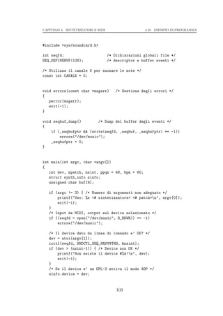 CAPITOLO 4. SINTETIZZATORI E MIDI                    4.10. ESEMPIO DI PROGRAMMA




#include <sys/soundcard.h>

int seqfd;                          /* Dichiarazioni globali file */
SEQ_DEFINEBUF(128);                 /* descriptor e buffer eventi */

/* Utilizza il canale 0 per suonare le note */
const int CANALE = 0;


void errore(const char *msgerr)         /* Gestione degli errori */
{
   perror(msgerr);
   exit(-1);
}

void seqbuf_dump()        /* Dump del buffer degli eventi */
{
    if (_seqbufptr && (write(seqfd, _seqbuf, _seqbufptr) == -1))
        errore("/dev/music");
    _seqbufptr = 0;
}


int main(int argc, char *argv[])
{
   int dev, npatch, nsint, ppqn = 48, bpm = 60;
   struct synth_info sinfo;
   unsigned char buf[8];

   if (argc != 3) { /* Numero di argomenti non adeguato */
       printf("Uso: %s <# sintetizzatore> <# patch>n", argv[0]);
       exit(-1);
   }
   /* Input da MIDI, output sul device selezionato */
   if ((seqfd = open("/dev/music", O_RDWR)) == -1)
       errore("/dev/music");

   /* Il device dato da linea di comando e’ OK? */
   dev = atoi(argv[1]);
   ioctl(seqfd, SNDCTL_SEQ_NRSYNTHS, &nsint);
   if (dev > (nsint-1)) { /* Device non OK */
       printf("Non esiste il device #%d!n", dev);
       exit(-1);
   }
   /* Se il device e’ un OPL-3 attiva il modo 4OP */
   sinfo.device = dev;


                                        103
 