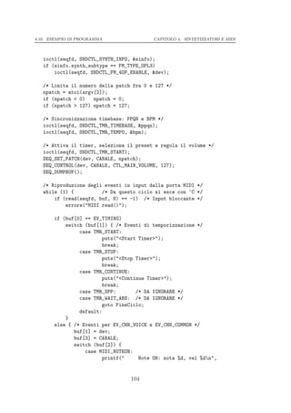 4.10. ESEMPIO DI PROGRAMMA                CAPITOLO 4. SINTETIZZATORI E MIDI




   ioctl(seqfd, SNDCTL_SYNTH_INFO, &sinfo);
   if (sinfo.synth_subtype == FM_TYPE_OPL3)
       ioctl(seqfd, SNDCTL_FM_4OP_ENABLE, &dev);

   /* Limita il numero della patch fra 0 e 127 */
   npatch = atoi(argv[2]);
   if (npatch < 0)   npatch = 0;
   if (npatch > 127) npatch = 127;

   /* Sincronizzazione timebase: PPQN e BPM */
   ioctl(seqfd, SNDCTL_TMR_TIMEBASE, &ppqn);
   ioctl(seqfd, SNDCTL_TMR_TEMPO, &bpm);

   /* Attiva il timer, seleziona il preset e regola il volume */
   ioctl(seqfd, SNDCTL_TMR_START);
   SEQ_SET_PATCH(dev, CANALE, npatch);
   SEQ_CONTROL(dev, CANALE, CTL_MAIN_VOLUME, 127);
   SEQ_DUMPBUF();

   /* Riproduzione degli eventi in input dalla porta MIDI */
   while (1) {          /* Da questo ciclo si esce con ^C */
       if (read(seqfd, buf, 8) == -1) /* Input bloccante */
           errore("MIDI read()");

       if (buf[0] == EV_TIMING)
           switch (buf[1]) { /* Eventi di temporizzazione */
                case TMR_START:
                        puts("<Start Timer>");
                        break;
                case TMR_STOP:
                        puts("<Stop Timer>");
                        break;
                case TMR_CONTINUE:
                        puts("<Continue Timer>");
                        break;
                case TMR_SPP:       /* DA IGNORARE */
                case TMR_WAIT_ABS: /* DA IGNORARE */
                        goto FineCiclo;
                default:
           }
       else { /* Eventi per EV_CHN_VOICE e EV_CHN_COMMON */
              buf[1] = dev;
              buf[3] = CANALE;
              switch (buf[2]) {
                  case MIDI_NOTEON:
                        printf("     Note ON: nota %d, vel %dn",


                                  104
 