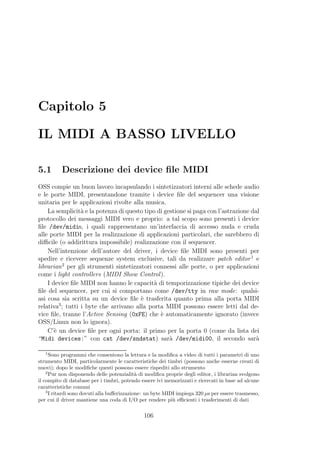 Capitolo 5

IL MIDI A BASSO LIVELLO

5.1       Descrizione dei device ﬁle MIDI
OSS compie un buon lavoro incapsulando i sintetizzatori interni alle schede audio
e le porte MIDI, presentandone tramite i device ﬁle del sequencer una visione
unitaria per le applicazioni rivolte alla musica.
    La semplicit` e la potenza di questo tipo di gestione si paga con l’astrazione dal
                 a
protocollo dei messaggi MIDI vero e proprio: a tal scopo sono presenti i device
ﬁle /dev/midin, i quali rappresentano un’interfaccia di accesso nuda e cruda
alle porte MIDI per la realizzazione di applicazioni particolari, che sarebbero di
diﬃcile (o addirittura impossibile) realizzazione con il sequencer.
    Nell’intenzione dell’autore del driver, i device ﬁle MIDI sono presenti per
spedire e ricevere sequenze system exclusive, tali da realizzare patch editor 1 e
librarian 2 per gli strumenti sintetizzatori connessi alle porte, o per applicazioni
come i light controllers (MIDI Show Control ).
    I device ﬁle MIDI non hanno le capacit` di temporizzazione tipiche dei device
                                             a
ﬁle del sequencer, per cui si comportano come /dev/tty in raw mode: qualsi-
asi cosa sia scritta su un device ﬁle ` trasferita quanto prima alla porta MIDI
                                        e
         3
relativa ; tutti i byte che arrivano alla porta MIDI possono essere letti dal de-
vice ﬁle, tranne l’Active Sensing (0xFE) che ` automaticamente ignorato (invece
                                               e
OSS/Linux non lo ignora).
    C’` un device ﬁle per ogni porta: il primo per la porta 0 (come da lista dei
       e
“Midi devices:” con cat /dev/sndstat) sar` /dev/midi00, il secondo sar`
                                                   a                                 a

   1
      Sono programmi che consentono la lettura e la modiﬁca a video di tutti i parametri di uno
strumento MIDI, particolarmente le caratteristiche dei timbri (possono anche esserne creati di
nuovi); dopo le modiﬁche questi possono essere rispediti allo strumento
    2
      Pur non disponendo delle potenzialit` di modiﬁca proprie degli editor, i librarian svolgono
                                             a
il compito di database per i timbri, potendo essere ivi memorizzati e ricercati in base ad alcune
caratteristiche comuni
    3
      I ritardi sono dovuti alla buﬀerizzazione: un byte MIDI impiega 320 µs per essere trasmesso,
per cui il driver mantiene una coda di I/O per rendere pi` eﬃcienti i trasferimenti di dati
                                                            u

                                              106
 