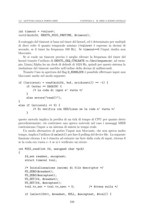 5.2. LETTURA DALLA PORTA MIDI                   CAPITOLO 5. IL MIDI A BASSO LIVELLO




int timeout = <valore>;
ioctl(midifd, SNDCTL_MIDI_PRETIME, &timeout);

il conteggio del timeout si basa sul timer del kernel, ed ` determinato per multipli
                                                          e
di dieci volte il quanto temporale minimo (<valore> ` espresso in decimi di
                                                            e
secondo, se il timer ha frequenza 100 Hz). Se timeout==0 l’input risulta non
bloccante.
    Se si vuole un timeout preciso ` meglio rilevare la frequenza del timer del
                                       e
kernel tramite l’utilizzo di SNDCTL_SEQ_CTRLRATE su /dev/sequencer; ad esem-
pio, Linux/Alpha ha un clock di default di 1024 Hz, quindi per questo sistema la
risoluzione del timeout sarebbe nell’ordine della decina di millisecondi.
    Tramite l’uso in apertura del ﬂag O_NONBLOCK ` possibile eﬀettuare input non
                                                    e
bloccante anche nel modo seguente:

if ((nricevuti = read(midifd, buf, nrichiesti)) == -1) {
     if (errno == EAGAIN) {
         /* La coda di input e’ vuota */
     }
     else errore("read()");
}
else if (nricevuti == 0) {
         /* Si verifica con OSS/Linux se la coda e’ vuota */
     }

questo metodo implica la perdita di un tick di tempo di CPU per quanto detto
precedentemente; ci` costituisce uno spreco notevole nel caso i messaggi MIDI
                     o
costituiscano l’input a un sistema di sintesi in tempo reale.
    Un modo alternativo di gestire l’input non bloccante, che non spreca molto
tempo, implica l’utilizzo di select() per fare il polling del device ﬁle. La seguente
funzione ritorna 1 se ` riuscita ad estrarre un byte dalla coda di input, ritorna 0
                       e
se la coda era vuota e -1 se si ` veriﬁcato un errore:
                                e

int MIDI_read(int fd, unsigned char *pch)
{
    fd_set readset, exceptset;
    struct timeval tval;

     /* Inizializzazione insiemi di file descriptor */
     FD_ZERO(&readset);
     FD_ZERO(&exceptset);
     FD_SET(fd, &readset);
     FD_SET(fd, &exceptset);
     tval.tv_sec = tval.tv_usec = 0;         /* Attesa nulla */

     if (select(fd+1, &readset, NULL, &exceptset, &tval)) {

                                        108
 