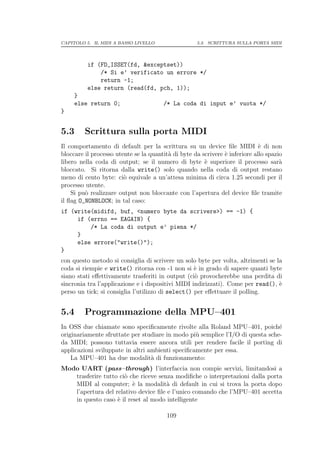 CAPITOLO 5. IL MIDI A BASSO LIVELLO                 5.3. SCRITTURA SULLA PORTA MIDI




          if (FD_ISSET(fd, &exceptset))
              /* Si e’ verificato un errore */
              return -1;
          else return (read(fd, pch, 1));
     }
     else return 0;                    /* La coda di input e’ vuota */
}


5.3      Scrittura sulla porta MIDI
Il comportamento di default per la scrittura su un device ﬁle MIDI ` di non  e
bloccare il processo utente se la quantit` di byte da scrivere ` inferiore allo spazio
                                         a                     e
libero nella coda di output; se il numero di byte ` superiore il processo sar`
                                                       e                             a
bloccato. Si ritorna dalla write() solo quando nella coda di output restano
meno di cento byte: ci` equivale a un’attesa minima di circa 1.25 secondi per il
                        o
processo utente.
    Si pu` realizzare output non bloccante con l’apertura del device ﬁle tramite
         o
il ﬂag O_NONBLOCK; in tal caso:
if (write(midifd, buf, <numero byte da scrivere>) == -1) {
     if (errno == EAGAIN) {
         /* La coda di output e’ piena */
     }
     else errore("write()");
}
con questo metodo si consiglia di scrivere un solo byte per volta, altrimenti se la
coda si riempie e write() ritorna con -1 non si ` in grado di sapere quanti byte
                                                   e
siano stati eﬀettivamente trasferiti in output (ci` provocherebbe una perdita di
                                                   o
sincronia tra l’applicazione e i dispositivi MIDI indirizzati). Come per read(), `e
perso un tick; si consiglia l’utilizzo di select() per eﬀettuare il polling.


5.4      Programmazione della MPU–401
In OSS due chiamate sono speciﬁcamente rivolte alla Roland MPU–401, poich´      e
originariamente sfruttate per studiare in modo pi` semplice l’I/O di questa sche-
                                                  u
da MIDI; possono tuttavia essere ancora utili per rendere facile il porting di
applicazioni sviluppate in altri ambienti speciﬁcamente per essa.
    La MPU–401 ha due modalit` di funzionamento:
                                  a
Modo UART (pass–through) l’interfaccia non compie servizi, limitandosi a
   trasferire tutto ci` che riceve senza modiﬁche o interpretazioni dalla porta
                      o
   MIDI al computer; ` la modalit` di default in cui si trova la porta dopo
                         e            a
   l’apertura del relativo device ﬁle e l’unico comando che l’MPU–401 accetta
   in questo caso ` il reset al modo intelligente
                   e

                                         109
 