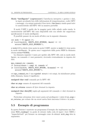 5.5. ESEMPIO DI PROGRAMMA                     CAPITOLO 5. IL MIDI A BASSO LIVELLO




Modo “intelligente” (coprocessor ) l’interfaccia interpreta e gestisce i dati,
   in input accodando loro delle informazioni di temporizzazione, codici MPU
   e messaggi, e in output gestendo il loro invio; /dev/music emula quasi tutte
   le caratteristiche dell’MPU–401 in maniera portabile
   Il modo UART ` quello che la maggior parte delle schede audio emula; le
                     e
caratteristiche dell’MPU–401 sono disponibili solo con schede che supportano
speciﬁcamente il modo intelligente.
    `
   E possibile passare da un modo all’altro con la seguente chiamata:
int modo = <0 oppure 1>;
if (ioctl(midifd, SNDCTL_MIDI_MPUMODE, &modo) == -1)
    errore("SNDCTL_MIDI_MPUMODE");
se modo==0 la scheda viene posta in modo UART, mentre se modo==1 viene posta
in modo intelligente. Se questo non ` supportato dalla porta MIDI la chiamata
                                     e
ritorna errno==EINVAL.
    La chiamata seguente ` usata per spedire alla MPU–401, solo in modo intel-
                          e
ligente, un comando e i suoi parametri, ricevendo eventualmente in risposta dei
dati:
mpu_command_rec comando;
/* Inizializzare i campi di comando */
if (ioctl(midifd, SNDCTL_MIDI_MPUCMD, &comando) == -1)
    errore("SNDCTL_MIDI_MPUCMD");
ove mpu_command_rec ` una typedef struct i cui campi, da inizializzare prima
                      e
della chiamata, hanno il signiﬁcato:
unsigned char cmd comando per la MPU–401

char nr args numero di argomenti del comando

char nr returns numero di byte ritornati in risposta

unsigned char data[30 ] ospita gli argomenti del comando e i dati ritornati in
     risposta
   Particolare attenzione deve essere posta nel predisporre i valori di nr_args e
nr_returns, per evitare che un errore metta fuori sincronia il driver e la porta.


5.5     Esempio di programma
In questa Sezione ` mostrato un programma d’esempio che implementa una fun-
                  e
zione MIDI_readmsg() in grado di estrarre dalla coda di input i byte MIDI e
“impacchettarli” per formare un messaggio come da struct midi_msg data in
argomento:

                                      110
 