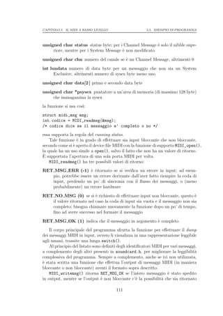 CAPITOLO 5. IL MIDI A BASSO LIVELLO                      5.5. ESEMPIO DI PROGRAMMA




unsigned char status status byte; per i Channel Message ` solo il nibble supe-
                                                        e
     riore, mentre per i System Message ` non modiﬁcato
                                        e

unsigned char chn numero del canale se ` un Channel Message, altrimenti 0
                                       e

int lundata numero di data byte per un messaggio che non sia un System
      Exclusive, altrimenti numero di sysex byte meno uno

unsigned char data[2 ] primo e secondo data byte

unsigned char *psysex puntatore a un’area di memoria (di massimo 128 byte)
     che immagazzina la sysex
la funzione si usa cos`
                      ı:
struct midi_msg msg;
int codice = MIDI_readmsg(&msg);
/* codice dice se il messaggio e’ completo o no */
essa supporta la regola del running status.
    Tale funzione ` in grado di eﬀettuare sia input bloccante che non bloccante,
                  e
secondo come si ` aperto il device ﬁle MIDI con la funzione di supporto MIDI_open(),
                e
la quale ha un uso simile a open(), salvo il fatto che non ha un valore di ritorno.
`
E supportata l’apertura di una sola porta MIDI per volta.
    MIDI_readmsg() ha tre possibili valori di ritorno:
RET MSG ERR (-1) ` ritornato se si veriﬁca un errore in input; ad esem-
                       e
   pio, potrebbe essere un errore derivante dall’aver fatto riempire la coda di
   input, perdendo un po’ di sincronia con il ﬂusso dei messaggi, o (meno
   probabilmente) un errore hardware

RET NO MSG (0) se si ` richiesto di eﬀettuare input non bloccante, questo `
                           e                                                    e
   il valore ritornato nel caso la coda di input sia vuota e il messaggio non sia
   completo; bisogna chiamare nuovamente la funzione dopo un po’ di tempo,
   ﬁno ad avere successo nel formare il messaggio

RET MSG OK (1) indica che il messaggio in argomento ` completo
                                                    e
    Il corpo principale del programma sfrutta la funzione per eﬀettuare il dump
dei messaggi MIDI in input, ovvero li visualizza in una rappresentazione leggibile
agli umani, tramite una lunga switch().
    Al principio del listato sono deﬁniti degli identiﬁcatori MIDI per vari messaggi,
a complemento degli altri presenti in soundcard.h, per migliorare la leggibilit`   a
complessiva del programma. Sempre a complemento, anche se ivi non utilizzata,
` stata scritta una funzione che eﬀettua l’output di messaggi MIDI (in maniera
e
bloccante o non bloccante) aventi il formato sopra descritto.
    MIDI_writemsg() ritorna RET_MSG_OK se l’intero messaggio ` stato spedito
                                                                     e
in output, mentre se l’output ` non bloccante c’` la possibilit` che sia ritornato
                                 e                   e           a

                                        111
 