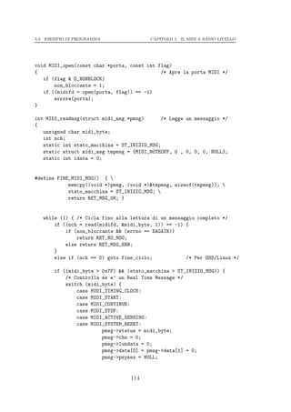 5.5. ESEMPIO DI PROGRAMMA                CAPITOLO 5. IL MIDI A BASSO LIVELLO




void MIDI_open(const char *porta, const int flag)
{                                            /* Apre la porta MIDI */
   if (flag & O_NONBLOCK)
       non_bloccante = 1;
   if ((midifd = open(porta, flag)) == -1)
       errore(porta);
}

int MIDI_readmsg(struct midi_msg *pmsg)      /* Legge un messaggio */
{
   unsigned char midi_byte;
   int nch;
   static int stato_macchina = ST_INIZIO_MSG;
   static struct midi_msg tmpmsg = {MIDI_NOTEOFF, 0 , 0, 0, 0, NULL};
   static int ldata = 0;


#define FINE_MIDI_MSG() { 
            memcpy((void *)pmsg, (void *)&tmpmsg, sizeof(tmpmsg)); 
            stato_macchina = ST_INIZIO_MSG; 
            return RET_MSG_OK; }


   while (1) { /* Cicla fino alla lettura di un messaggio completo */
       if ((nch = read(midifd, &midi_byte, 1)) == -1) {
           if (non_bloccante && (errno == EAGAIN))
               return RET_NO_MSG;
           else return RET_MSG_ERR;
       }
       else if (nch == 0) goto fine_ciclo;            /* Per OSS/Linux */

       if ((midi_byte > 0x7F) && (stato_macchina > ST_INIZIO_MSG)) {
           /* Controlla se e’ un Real Time Message */
           switch (midi_byte) {
               case MIDI_TIMING_CLOCK:
               case MIDI_START:
               case MIDI_CONTINUE:
               case MIDI_STOP:
               case MIDI_ACTIVE_SENSING:
               case MIDI_SYSTEM_RESET:
                        pmsg->status = midi_byte;
                        pmsg->chn = 0;
                        pmsg->lundata = 0;
                        pmsg->data[0] = pmsg->data[1] = 0;
                        pmsg->psysex = NULL;


                                  114
 