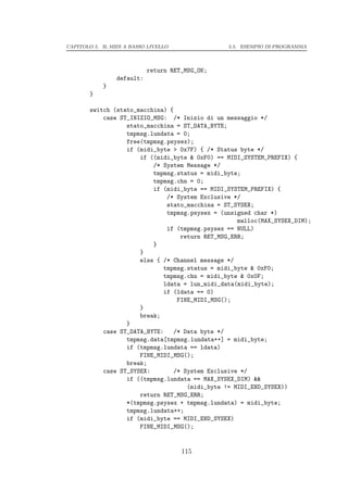 CAPITOLO 5. IL MIDI A BASSO LIVELLO              5.5. ESEMPIO DI PROGRAMMA




                            return RET_MSG_OK;
                 default:
            }
        }

        switch (stato_macchina) {
            case ST_INIZIO_MSG: /* Inizio di un messaggio */
                   stato_macchina = ST_DATA_BYTE;
                   tmpmsg.lundata = 0;
                   free(tmpmsg.psysex);
                   if (midi_byte > 0x7F) { /* Status byte */
                       if ((midi_byte & 0xF0) == MIDI_SYSTEM_PREFIX) {
                           /* System Message */
                           tmpmsg.status = midi_byte;
                           tmpmsg.chn = 0;
                           if (midi_byte == MIDI_SYSTEM_PREFIX) {
                               /* System Exclusive */
                               stato_macchina = ST_SYSEX;
                               tmpmsg.psysex = (unsigned char *)
                                                     malloc(MAX_SYSEX_DIM);
                               if (tmpmsg.psysex == NULL)
                                    return RET_MSG_ERR;
                           }
                       }
                       else { /* Channel message */
                              tmpmsg.status = midi_byte & 0xF0;
                              tmpmsg.chn = midi_byte & 0x0F;
                              ldata = lun_midi_data(midi_byte);
                              if (ldata == 0)
                                   FINE_MIDI_MSG();
                       }
                       break;
                   }
            case ST_DATA_BYTE:    /* Data byte */
                   tmpmsg.data[tmpmsg.lundata++] = midi_byte;
                   if (tmpmsg.lundata == ldata)
                       FINE_MIDI_MSG();
                   break;
            case ST_SYSEX:        /* System Exclusive */
                   if ((tmpmsg.lundata == MAX_SYSEX_DIM) &&
                                      (midi_byte != MIDI_END_SYSEX))
                       return RET_MSG_ERR;
                   *(tmpmsg.psysex + tmpmsg.lundata) = midi_byte;
                   tmpmsg.lundata++;
                   if (midi_byte == MIDI_END_SYSEX)
                       FINE_MIDI_MSG();


                                      115
 