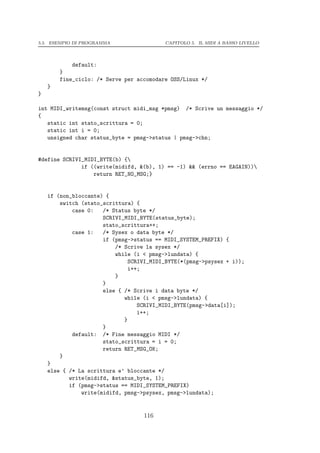 5.5. ESEMPIO DI PROGRAMMA                 CAPITOLO 5. IL MIDI A BASSO LIVELLO




            default:
        }
        fine_ciclo: /* Serve per accomodare OSS/Linux */
    }
}

int MIDI_writemsg(const struct midi_msg *pmsg) /* Scrive un messaggio */
{
   static int stato_scrittura = 0;
   static int i = 0;
   unsigned char status_byte = pmsg->status | pmsg->chn;


#define SCRIVI_MIDI_BYTE(b) {
              if ((write(midifd, &(b), 1) == -1) && (errno == EAGAIN))
                  return RET_NO_MSG;}


    if (non_bloccante) {
        switch (stato_scrittura) {
            case 0:   /* Status byte */
                      SCRIVI_MIDI_BYTE(status_byte);
                      stato_scrittura++;
            case 1:   /* Sysex o data byte */
                      if (pmsg->status == MIDI_SYSTEM_PREFIX) {
                          /* Scrive la sysex */
                          while (i < pmsg->lundata) {
                               SCRIVI_MIDI_BYTE(*(pmsg->psysex + i));
                               i++;
                          }
                      }
                      else { /* Scrive i data byte */
                             while (i < pmsg->lundata) {
                                  SCRIVI_MIDI_BYTE(pmsg->data[i]);
                                  i++;
                             }
                      }
            default: /* Fine messaggio MIDI */
                      stato_scrittura = i = 0;
                      return RET_MSG_OK;
        }
    }
    else { /* La scrittura e’ bloccante */
           write(midifd, &status_byte, 1);
           if (pmsg->status == MIDI_SYSTEM_PREFIX)
               write(midifd, pmsg->psysex, pmsg->lundata);


                                   116
 