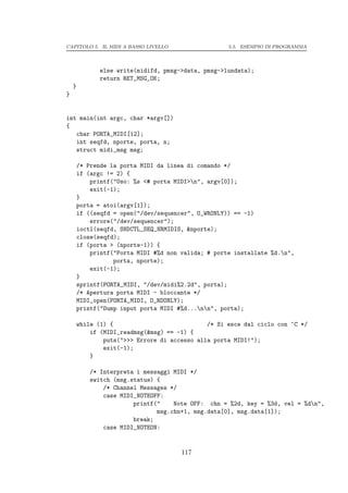 CAPITOLO 5. IL MIDI A BASSO LIVELLO                  5.5. ESEMPIO DI PROGRAMMA




              else write(midifd, pmsg->data, pmsg->lundata);
              return RET_MSG_OK;
    }
}


int main(int argc, char *argv[])
{
   char PORTA_MIDI[12];
   int seqfd, nporte, porta, n;
   struct midi_msg msg;

        /* Prende la porta MIDI da linea di comando */
        if (argc != 2) {
            printf("Uso: %s <# porta MIDI>n", argv[0]);
            exit(-1);
        }
        porta = atoi(argv[1]);
        if ((seqfd = open("/dev/sequencer", O_WRONLY)) == -1)
            errore("/dev/sequencer");
        ioctl(seqfd, SNDCTL_SEQ_NRMIDIS, &nporte);
        close(seqfd);
        if (porta > (nporte-1)) {
            printf("Porta MIDI #%d non valida; # porte installate %d.n",
                   porta, nporte);
            exit(-1);
        }
        sprintf(PORTA_MIDI, "/dev/midi%2.2d", porta);
        /* Apertura porta MIDI - bloccante */
        MIDI_open(PORTA_MIDI, O_RDONLY);
        printf("Dump input porta MIDI #%d...nn", porta);

        while (1) {                            /* Si esce dal ciclo con ^C */
            if (MIDI_readmsg(&msg) == -1) {
                puts(">>> Errore di accesso alla porta MIDI!");
                exit(-1);
            }

            /* Interpreta i messaggi MIDI */
            switch (msg.status) {
                /* Channel Messages */
                case MIDI_NOTEOFF:
                         printf("    Note OFF: chn = %2d, key = %3d, vel = %dn",
                                msg.chn+1, msg.data[0], msg.data[1]);
                         break;
                case MIDI_NOTEON:


                                       117
 