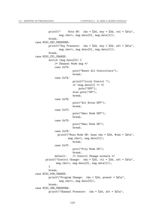 5.5. ESEMPIO DI PROGRAMMA                  CAPITOLO 5. IL MIDI A BASSO LIVELLO




                      printf("     Note ON: chn = %2d, key = %3d, vel = %dn",
                             msg.chn+1, msg.data[0], msg.data[1]);
                      break;
           case   MIDI_KEY_PRESSURE:
                      printf("Key Pressure: chn = %2d, key = %3d, aft = %dn",
                             msg.chn+1, msg.data[0], msg.data[1]);
                      break;
           case   MIDI_CTL_CHANGE:
                      switch (msg.data[0]) {
                          /* Channel Mode msg */
                          case 0x79:
                                      puts("Reset All Controllers");
                                      break;
                          case 0x7A:
                                      printf("Local Control ");
                                      if (msg.data[1] == 0)
                                          puts("OFF");
                                      else puts("ON");
                                      break;
                          case 0x7B:
                                      puts("All Notes OFF");
                                      break;
                          case 0x7C:
                                      puts("Omni Mode OFF");
                                      break;
                          case 0x7D:
                                      puts("Omni Mode ON");
                                      break;
                          case 0x7E:
                            printf("Mono Mode ON: base chn = %3d, #chn = %dn",
                                   msg.chn+1, msg.data[1]);
                                      break;
                          case 0x7F:
                                      puts("Poly Mode ON");
                                      break;
                          default:    /* Control Change normale */
                    printf("Control Change: chn = %2d, ctl = %3d, aft = %dn",
                           msg.chn+1, msg.data[0], msg.data[1]);
                      }
                      break;
           case   MIDI_PGM_CHANGE:
                      printf("Program Change: chn = %2d, preset = %dn",
                             msg.chn+1, msg.data[0]);
                      break;
           case   MIDI_CHN_PRESSURE:
                      printf("Channel Pressure: chn = %2d, aft = %dn",


                                    118
 
