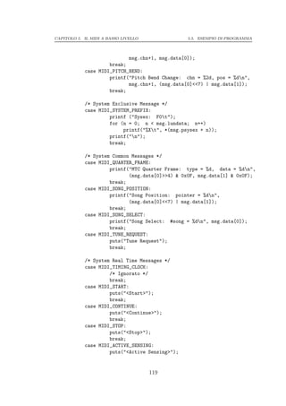 CAPITOLO 5. IL MIDI A BASSO LIVELLO                 5.5. ESEMPIO DI PROGRAMMA




                               msg.chn+1, msg.data[0]);
                     break;
            case MIDI_PITCH_BEND:
                     printf("Pitch Bend Change: chn = %2d, pos = %dn",
                            msg.chn+1, (msg.data[0]<<7) | msg.data[1]);
                     break;

            /* System Exclusive Message */
            case MIDI_SYSTEM_PREFIX:
                     printf ("Sysex: F0t");
                     for (n = 0; n < msg.lundata; n++)
                          printf("%Xt", *(msg.psysex + n));
                     printf("n");
                     break;

            /* System Common Messages */
            case MIDI_QUARTER_FRAME:
                     printf("MTC Quarter Frame: type = %d, data = %dn",
                            (msg.data[0]>>4) & 0x0F, msg.data[1] & 0x0F);
                     break;
            case MIDI_SONG_POSITION:
                     printf("Song Position: pointer = %dn",
                            (msg.data[0]<<7) | msg.data[1]);
                     break;
            case MIDI_SONG_SELECT:
                     printf("Song Select: #song = %dn", msg.data[0]);
                     break;
            case MIDI_TUNE_REQUEST:
                     puts("Tune Request");
                     break;

            /* System Real Time Messages */
            case MIDI_TIMING_CLOCK:
                     /* Ignorato */
                     break;
            case MIDI_START:
                     puts("<Start>");
                     break;
            case MIDI_CONTINUE:
                     puts("<Continue>");
                     break;
            case MIDI_STOP:
                     puts("<Stop>");
                     break;
            case MIDI_ACTIVE_SENSING:
                     puts("<Active Sensing>");


                                      119
 