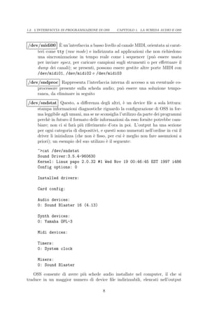 1.2. L’INTERFACCIA DI PROGRAMMAZIONE DI OSS     CAPITOLO 1. LA SCHEDA AUDIO E OSS



                `
/dev/midi00 E un’interfaccia a basso livello al canale MIDI, orientata ai carat-
    teri come tty (raw mode) e indirizzata ad applicazioni che non richiedono
    una sincronizzazione in tempo reale come i sequencer (pu` essere usata
                                                                 o
    per inviare sysex, per caricare campioni sugli strumenti o per eﬀettuare il
    dump dei canali); se presenti, possono essere gestite altre porte MIDI con
    /dev/midi01, /dev/midi02 e /dev/midi03

/dev/sndproc Rappresenta l’interfaccia interna di accesso a un eventuale co-
    processore presente sulla scheda audio; pu` essere una soluzione tempo-
                                              o
    ranea, da eliminare in seguito

/dev/sndstat Questo, a diﬀerenza degli altri, ` un device ﬁle a sola lettura:
                                                   e
    stampa informazioni diagnostiche riguardo la conﬁgurazione di OSS in for-
    ma leggibile agli umani, ma se ne sconsiglia l’utilizzo da parte dei programmi
    perch` in futuro il formato delle informazioni da esso fornite potrebbe cam-
          e
    biare; non ci si far` pi` riferimento d’ora in poi. L’output ha una sezione
                         a u
    per ogni categoria di dispositivi, e questi sono numerati nell’ordine in cui il
    driver li inizializza (che non ` ﬁsso, per cui ` meglio non fare assunzioni a
                                   e               e
    priori); un esempio del suo utilizzo ` il seguente:
                                          e

     ~>cat /dev/sndstat
     Sound Driver:3.5.4-960630
     Kernel: Linux papo 2.0.32 #1 Wed Nov 19 00:46:45 EST 1997 i486
     Config options: 0

     Installed drivers:

     Card config:

     Audio devices:
     0: Sound Blaster 16 (4.13)

     Synth devices:
     0: Yamaha OPL-3

     Midi devices:

     Timers:
     0: System clock

     Mixers:
     0: Sound Blaster

   OSS consente di avere pi` schede audio installate nel computer, il che si
                           u
traduce in un maggior numero di device ﬁle indirizzabili, elencati nell’output

                                        8
 